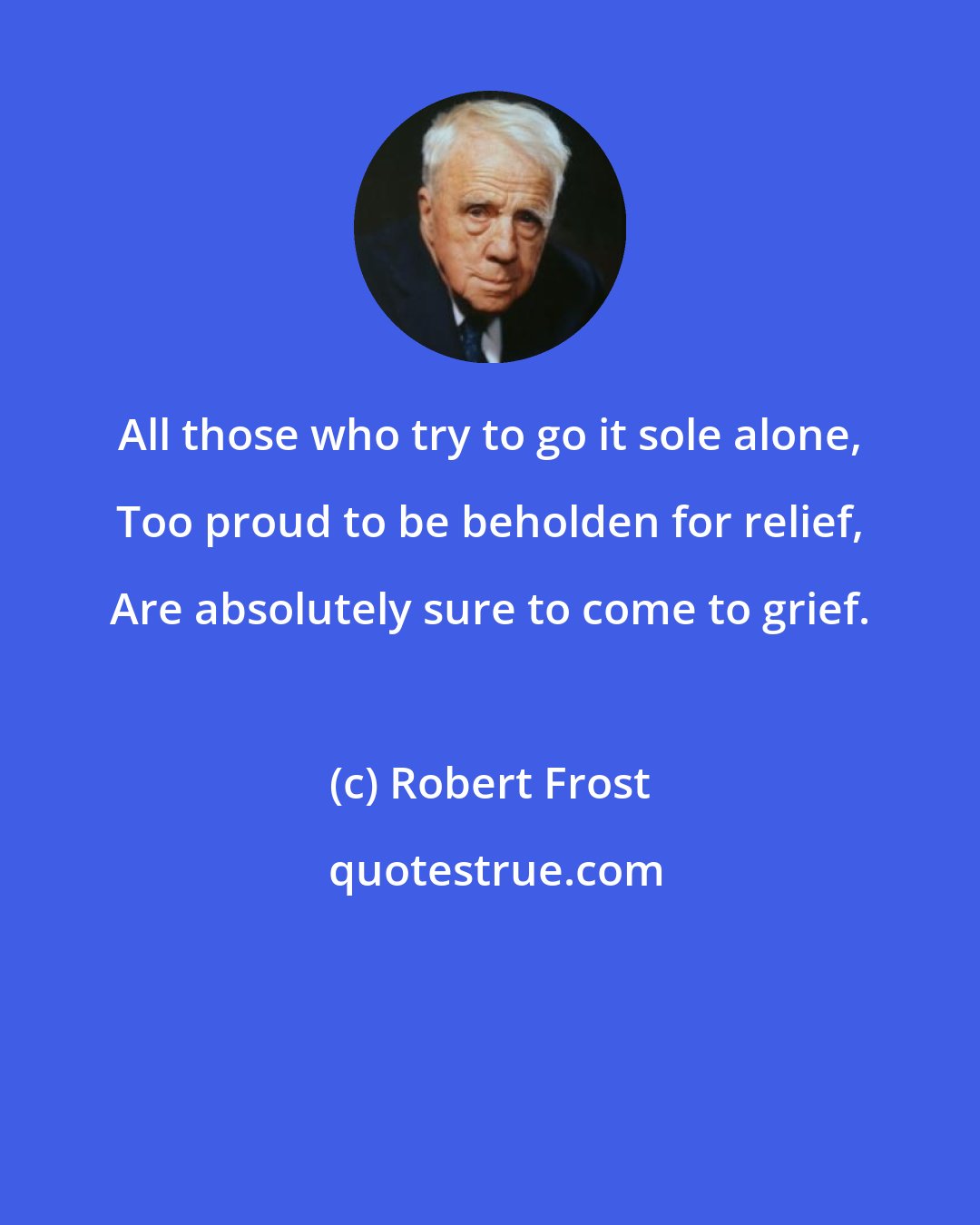 Robert Frost: All those who try to go it sole alone, Too proud to be beholden for relief, Are absolutely sure to come to grief.