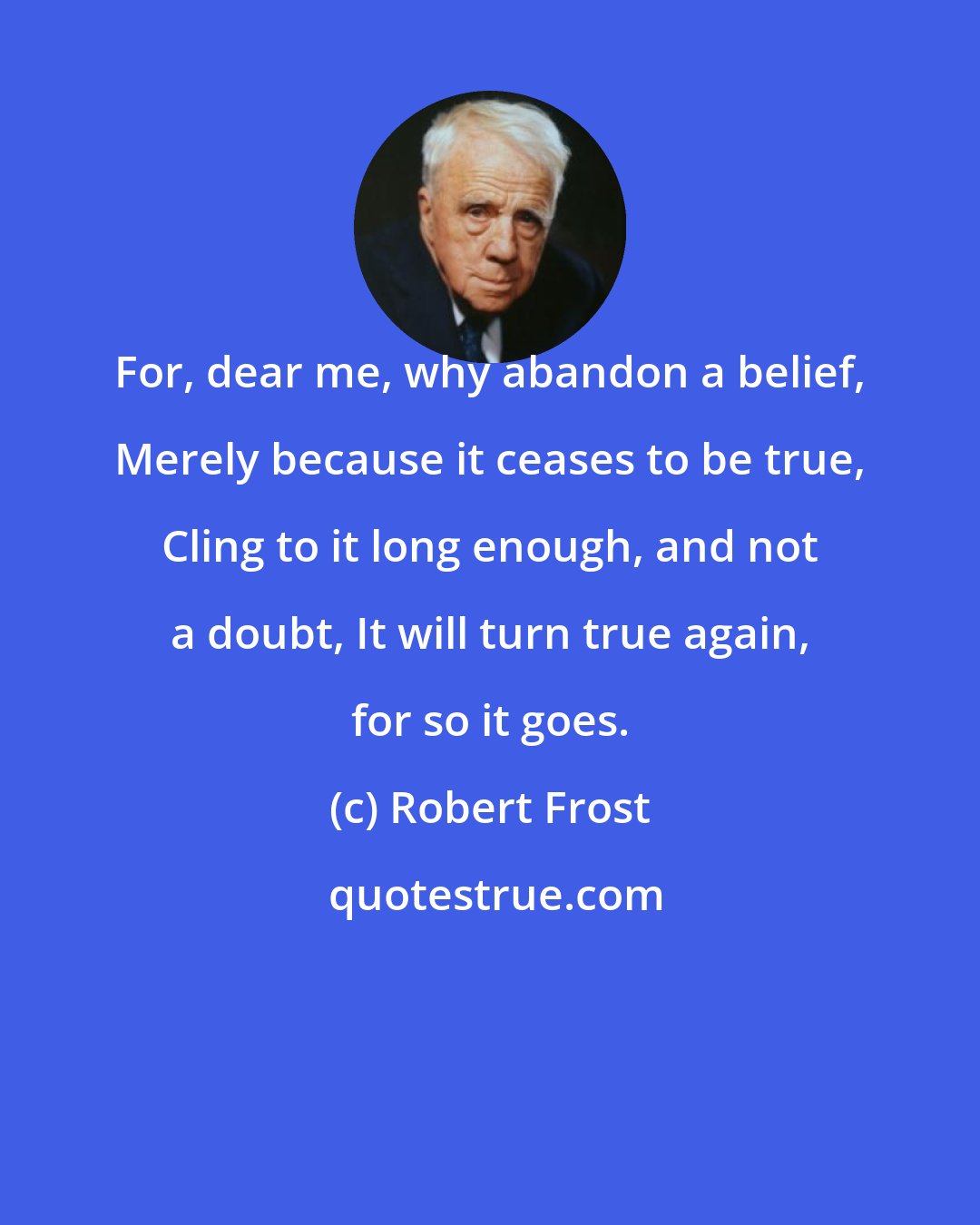 Robert Frost: For, dear me, why abandon a belief, Merely because it ceases to be true, Cling to it long enough, and not a doubt, It will turn true again, for so it goes.