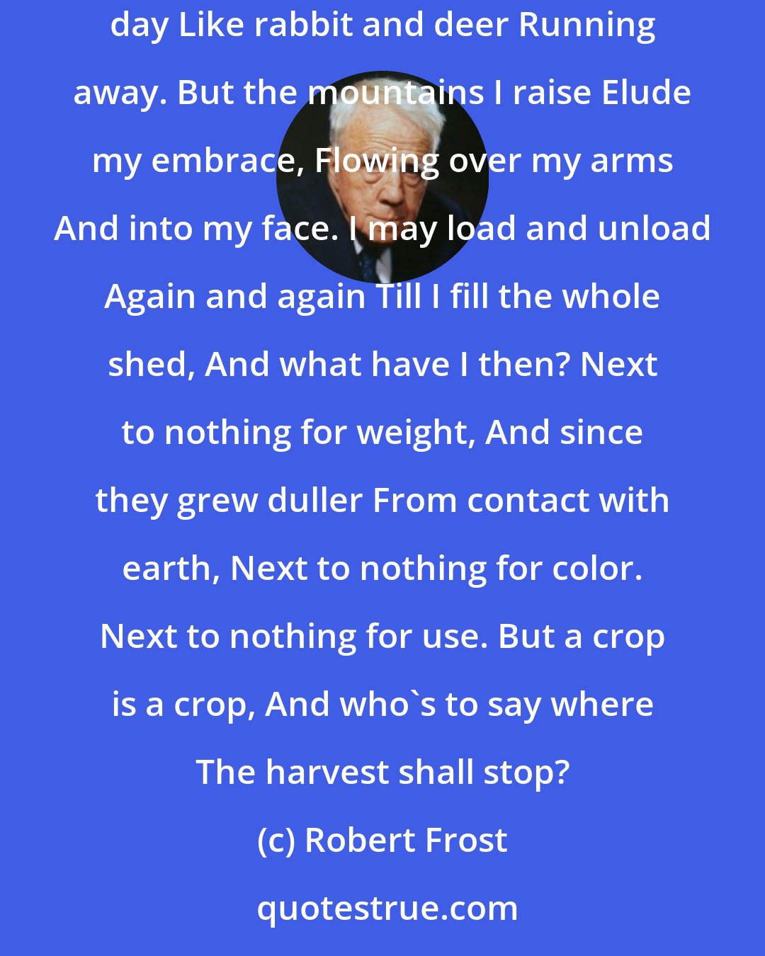 Robert Frost: GATHERING LEAVES Spades take up leaves No better than spoons, And bags full of leaves Are light as balloons. I make a great noise Of rustling all day Like rabbit and deer Running away. But the mountains I raise Elude my embrace, Flowing over my arms And into my face. I may load and unload Again and again Till I fill the whole shed, And what have I then? Next to nothing for weight, And since they grew duller From contact with earth, Next to nothing for color. Next to nothing for use. But a crop is a crop, And who's to say where The harvest shall stop?