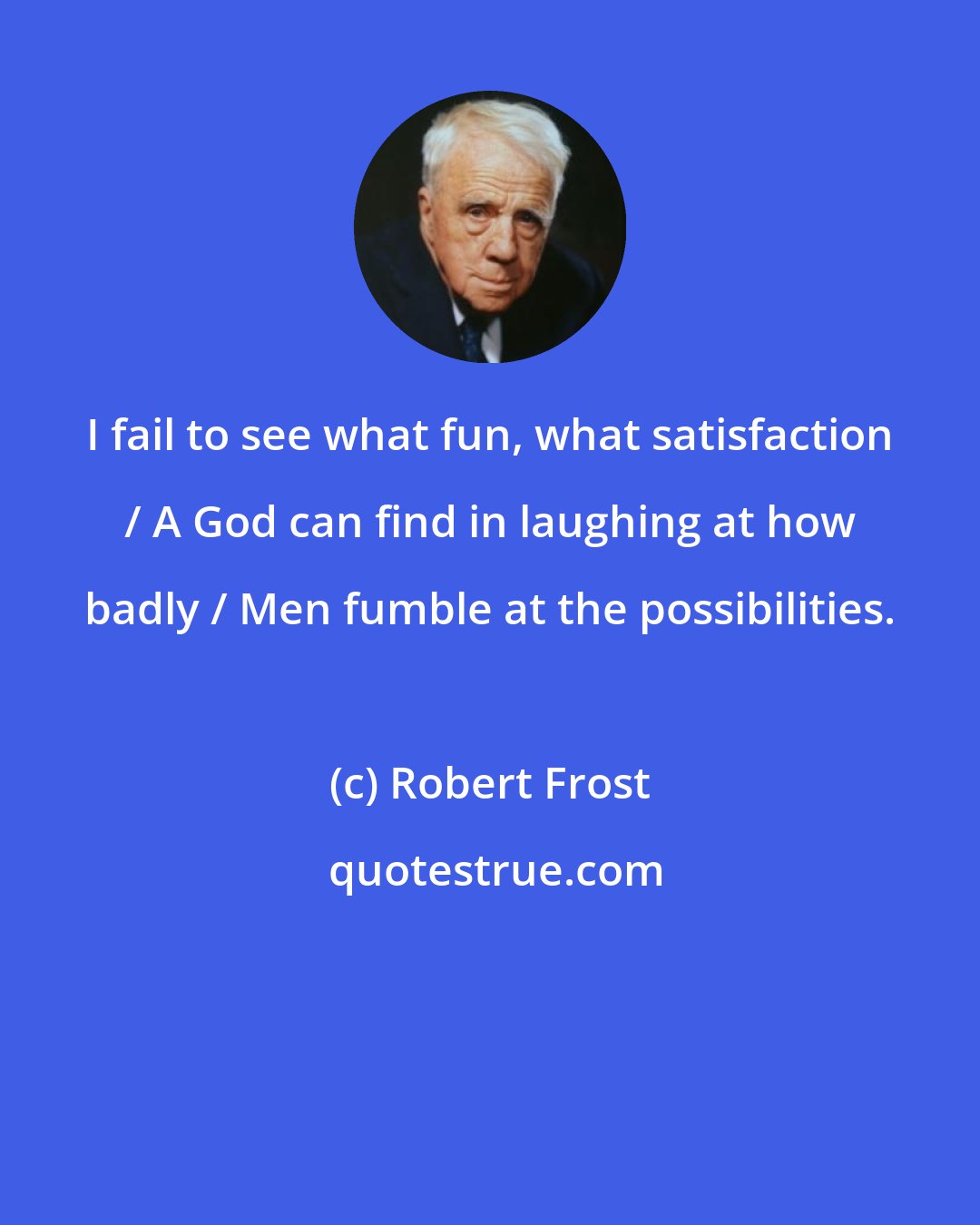 Robert Frost: I fail to see what fun, what satisfaction / A God can find in laughing at how badly / Men fumble at the possibilities.