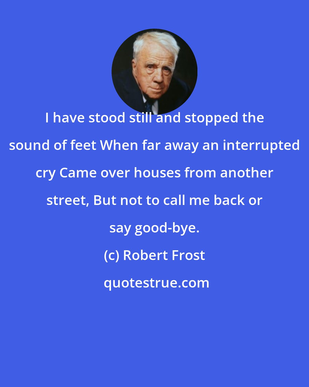 Robert Frost: I have stood still and stopped the sound of feet When far away an interrupted cry Came over houses from another street, But not to call me back or say good-bye.