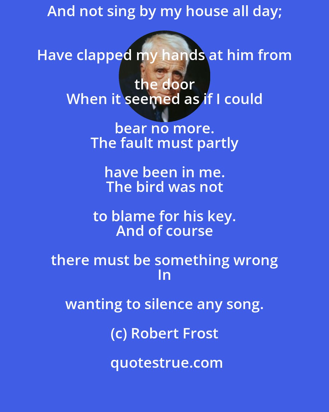 Robert Frost: I have wished a bird would fly away, 
 And not sing by my house all day; 
 Have clapped my hands at him from the door 
 When it seemed as if I could bear no more. 
 The fault must partly have been in me. 
 The bird was not to blame for his key. 
 And of course there must be something wrong 
 In wanting to silence any song.