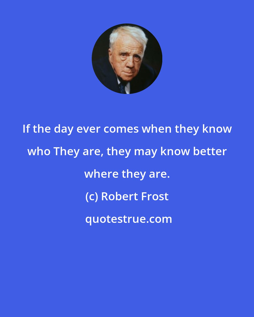 Robert Frost: If the day ever comes when they know who They are, they may know better where they are.