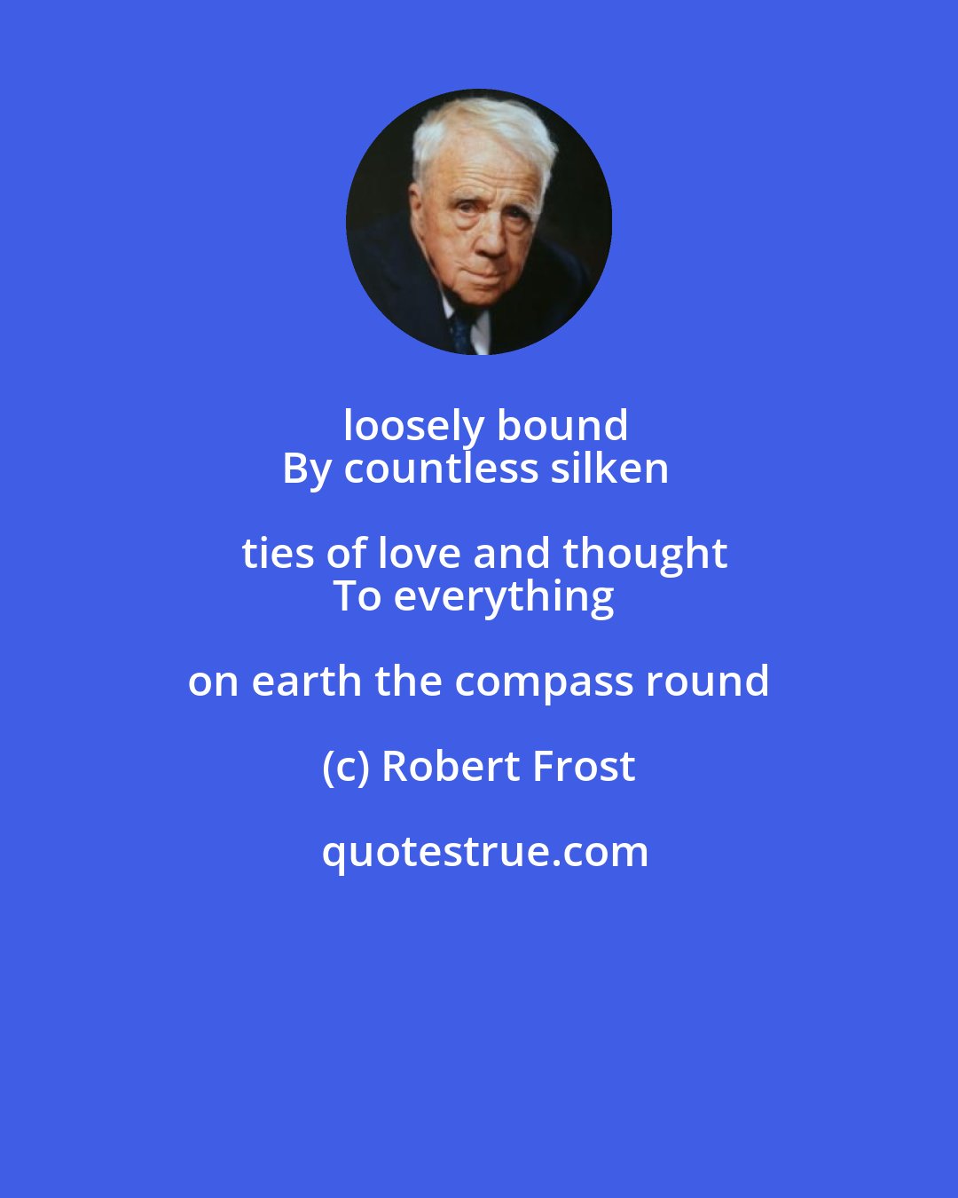 Robert Frost: loosely bound
By countless silken ties of love and thought
To everything on earth the compass round