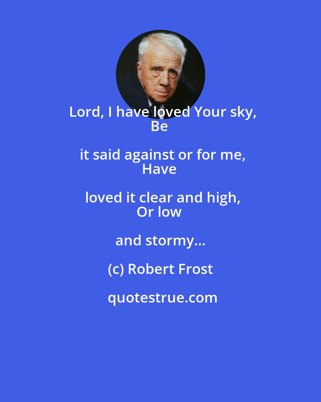 Robert Frost: Lord, I have loved Your sky,
Be it said against or for me,
Have loved it clear and high,
Or low and stormy...