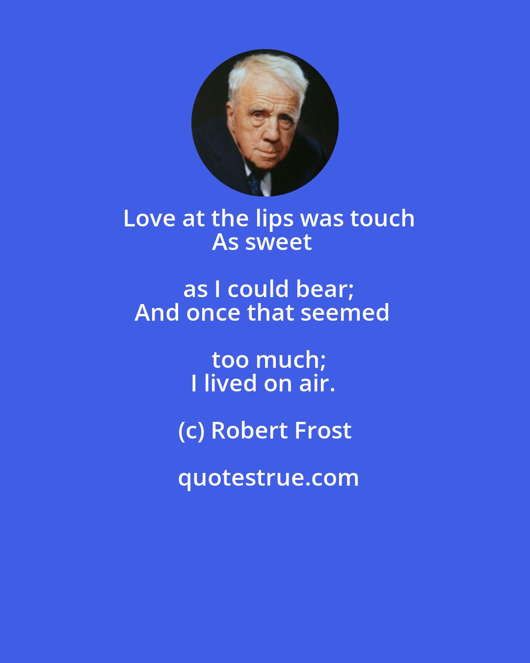 Robert Frost: Love at the lips was touch
As sweet as I could bear;
And once that seemed too much;
I lived on air.