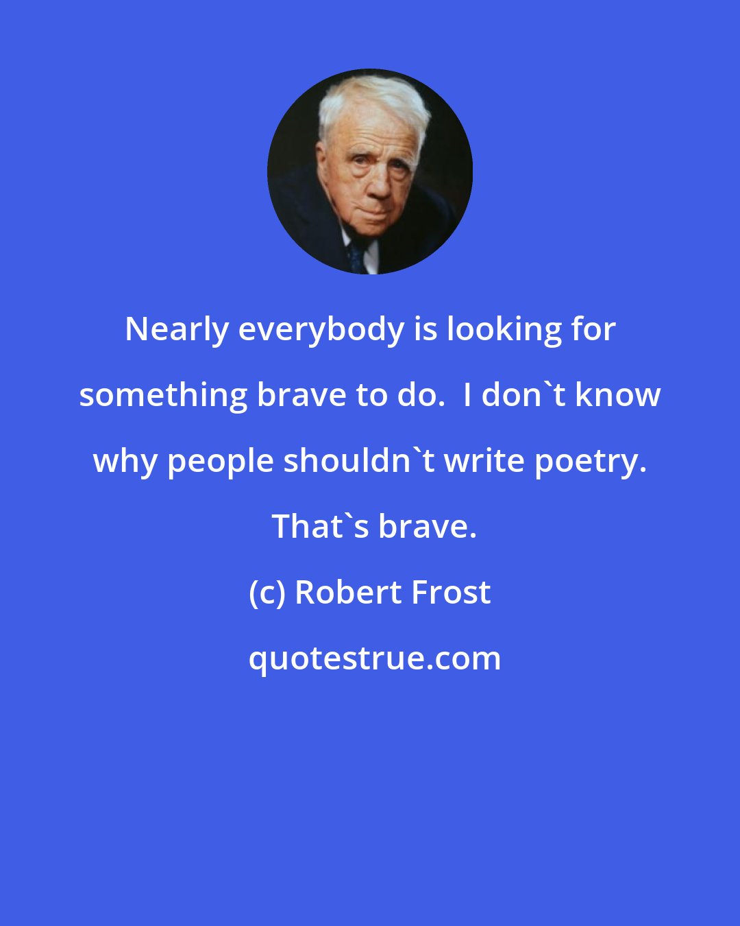 Robert Frost: Nearly everybody is looking for something brave to do.  I don't know why people shouldn't write poetry.  That's brave.