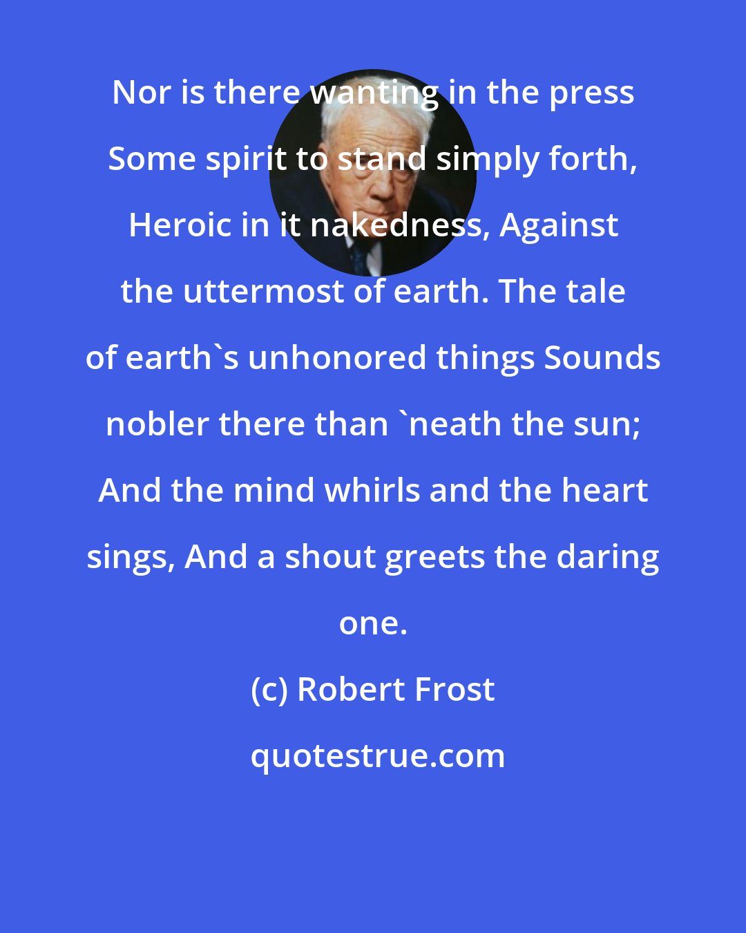 Robert Frost: Nor is there wanting in the press Some spirit to stand simply forth, Heroic in it nakedness, Against the uttermost of earth. The tale of earth's unhonored things Sounds nobler there than 'neath the sun; And the mind whirls and the heart sings, And a shout greets the daring one.