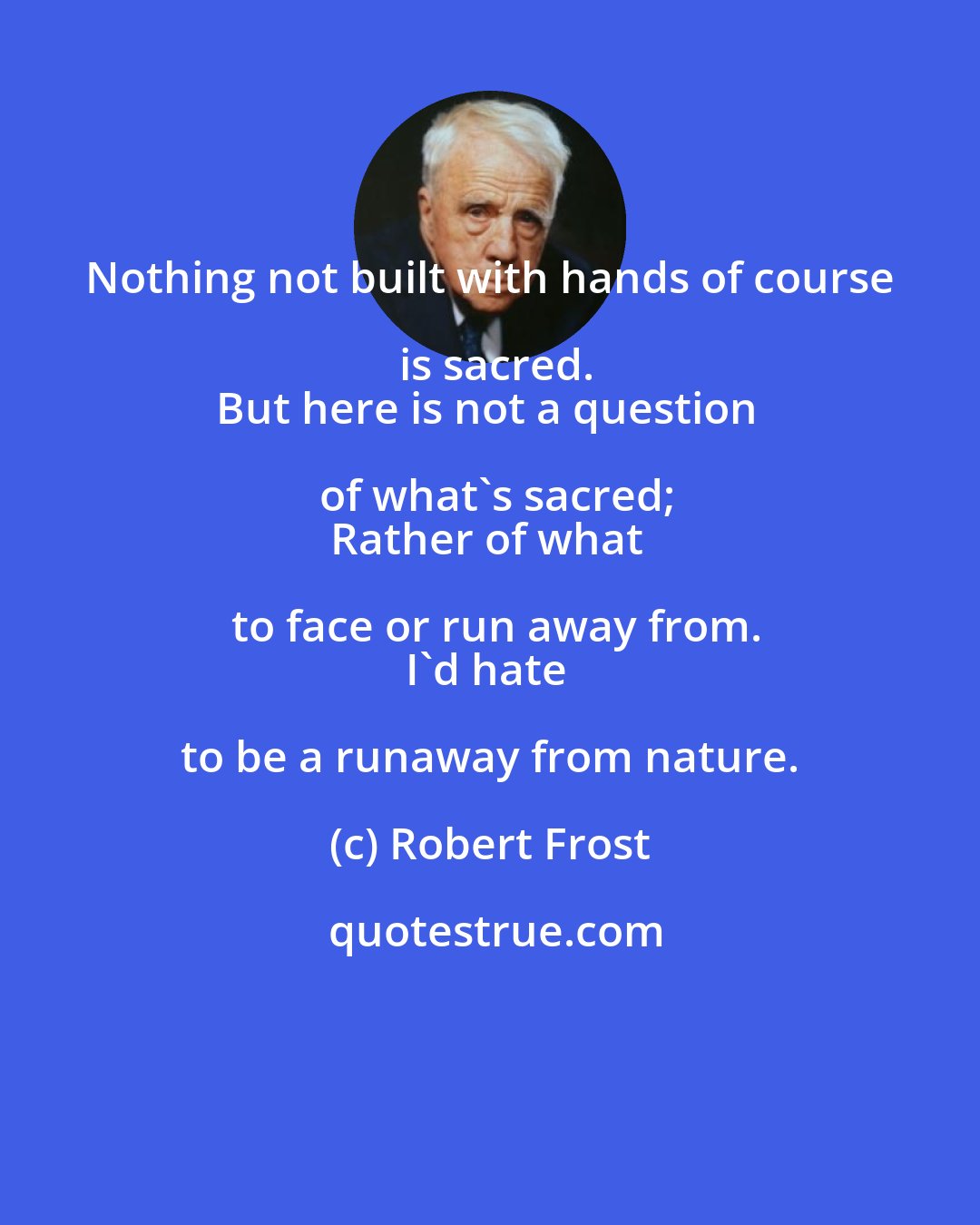 Robert Frost: Nothing not built with hands of course is sacred.
But here is not a question of what's sacred;
Rather of what to face or run away from.
I'd hate to be a runaway from nature.