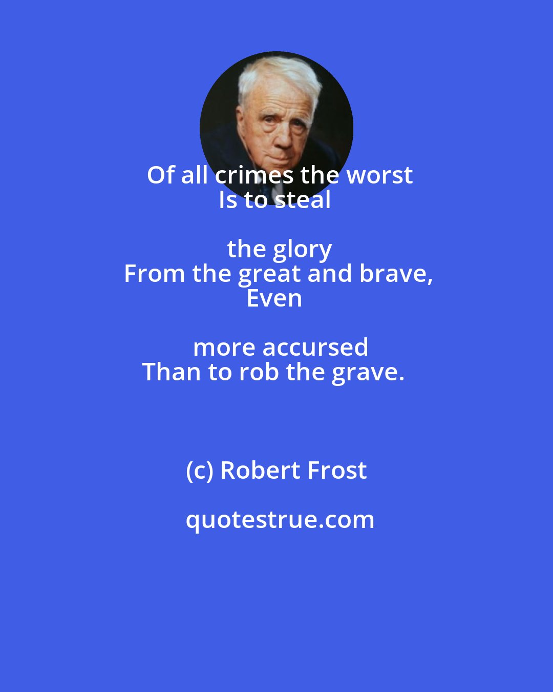 Robert Frost: Of all crimes the worst
Is to steal the glory
From the great and brave,
Even more accursed
Than to rob the grave.