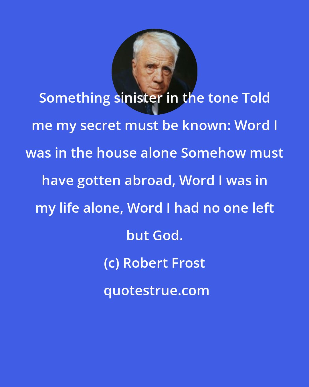 Robert Frost: Something sinister in the tone Told me my secret must be known: Word I was in the house alone Somehow must have gotten abroad, Word I was in my life alone, Word I had no one left but God.