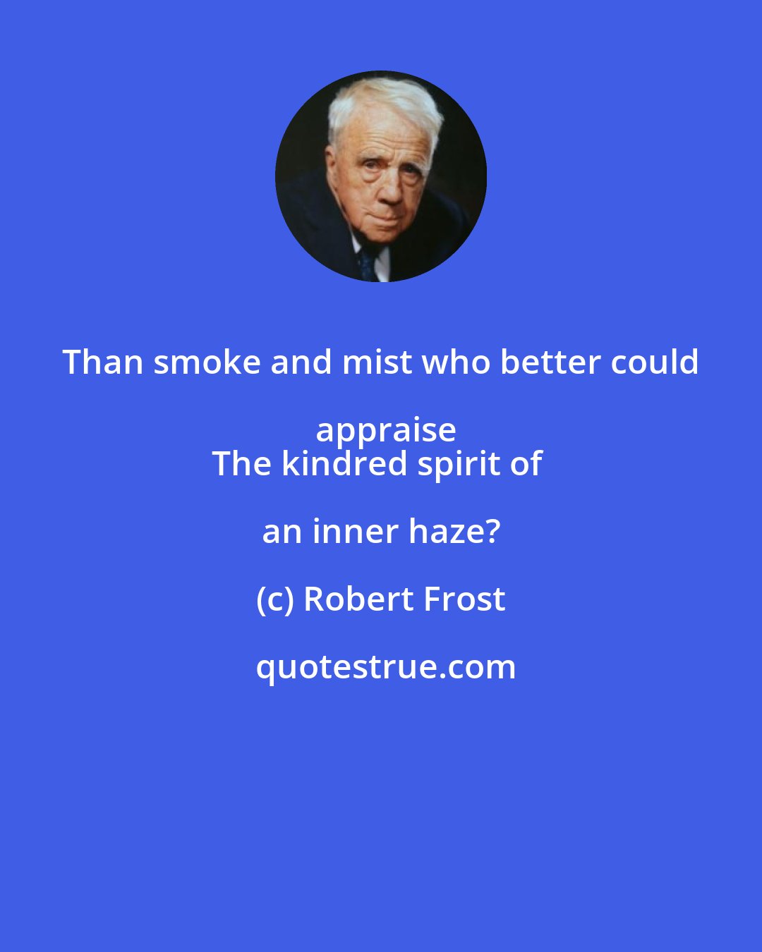 Robert Frost: Than smoke and mist who better could appraise
The kindred spirit of an inner haze?