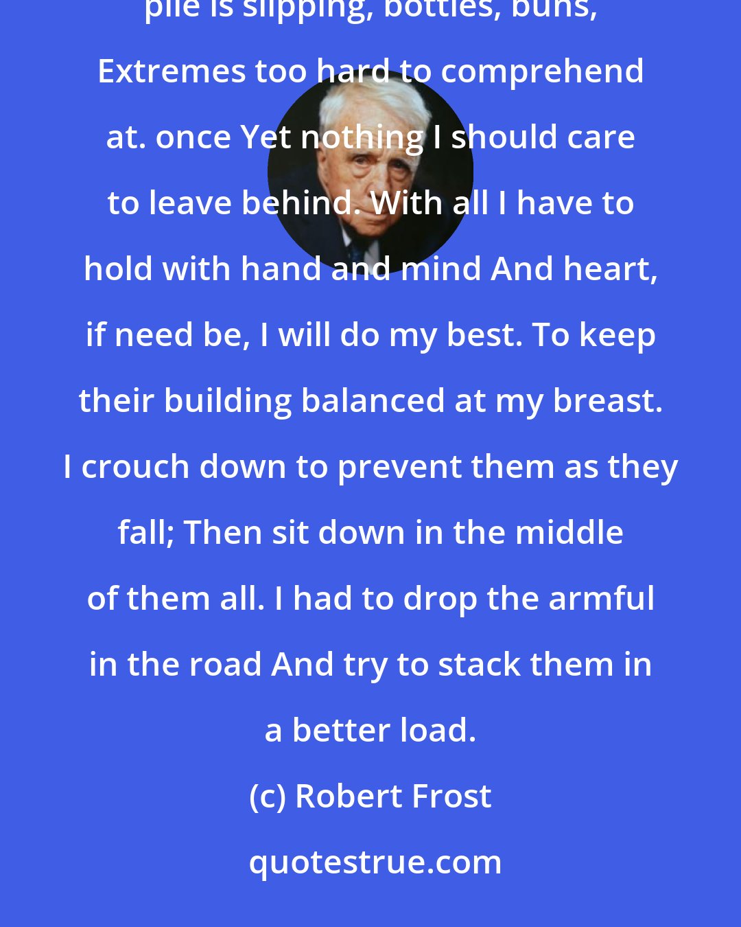 Robert Frost: The Armful For every parcel I stoop down to seize I lose some other off my arms and knees, And the whole pile is slipping, bottles, buns, Extremes too hard to comprehend at. once Yet nothing I should care to leave behind. With all I have to hold with hand and mind And heart, if need be, I will do my best. To keep their building balanced at my breast. I crouch down to prevent them as they fall; Then sit down in the middle of them all. I had to drop the armful in the road And try to stack them in a better load.