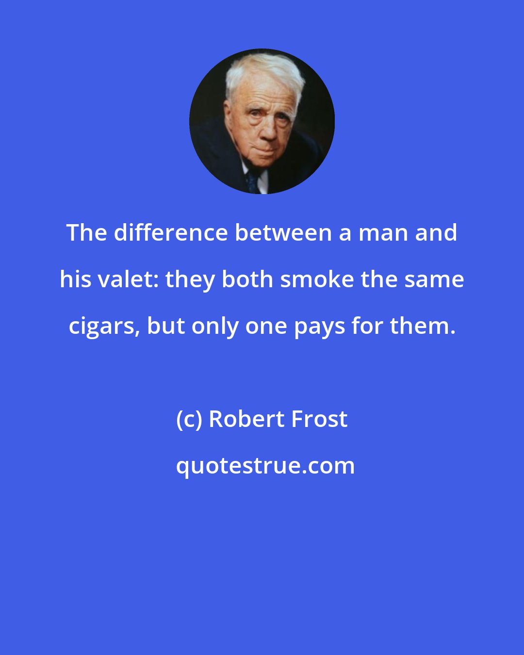 Robert Frost: The difference between a man and his valet: they both smoke the same cigars, but only one pays for them.