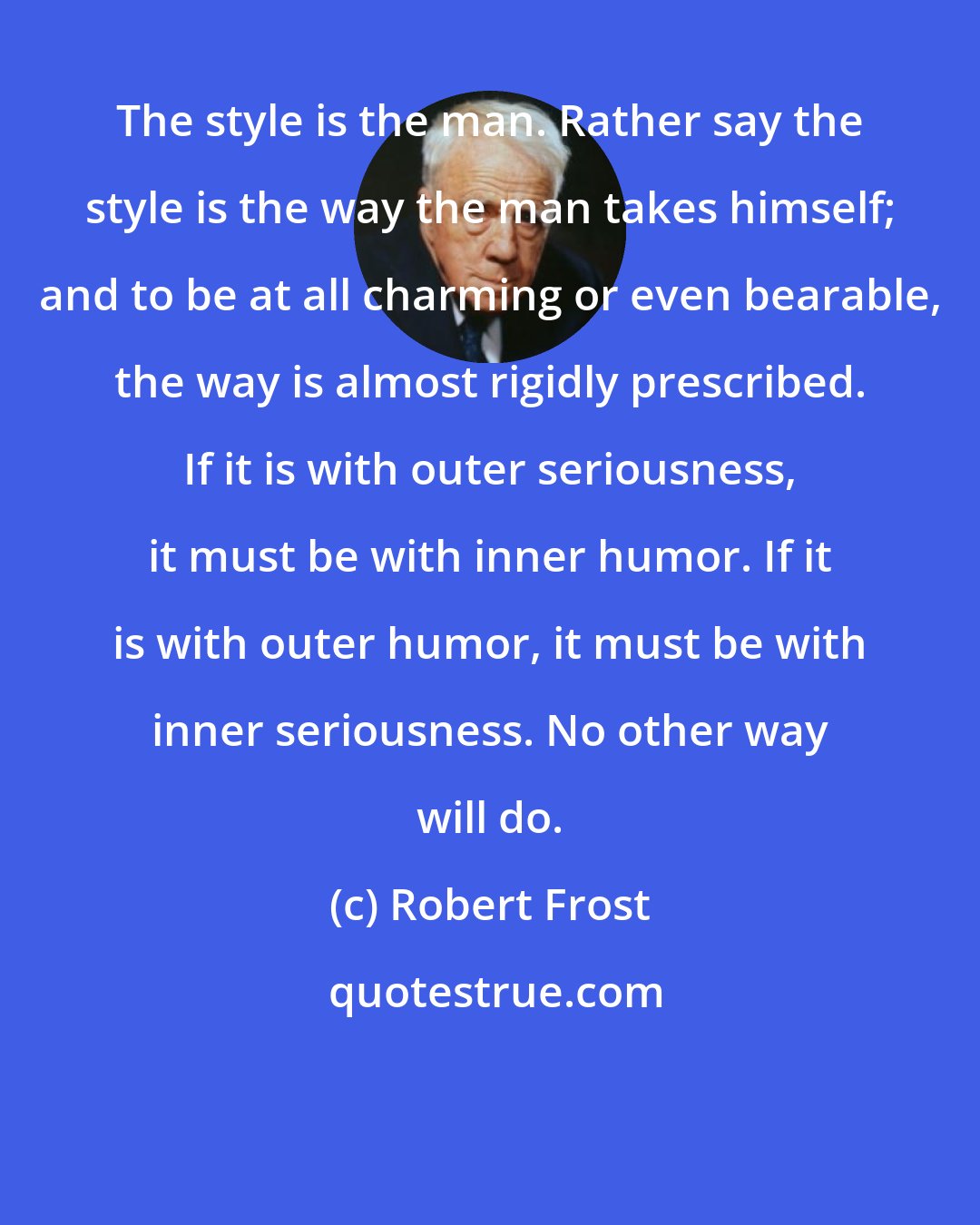 Robert Frost: The style is the man. Rather say the style is the way the man takes himself; and to be at all charming or even bearable, the way is almost rigidly prescribed. If it is with outer seriousness, it must be with inner humor. If it is with outer humor, it must be with inner seriousness. No other way will do.