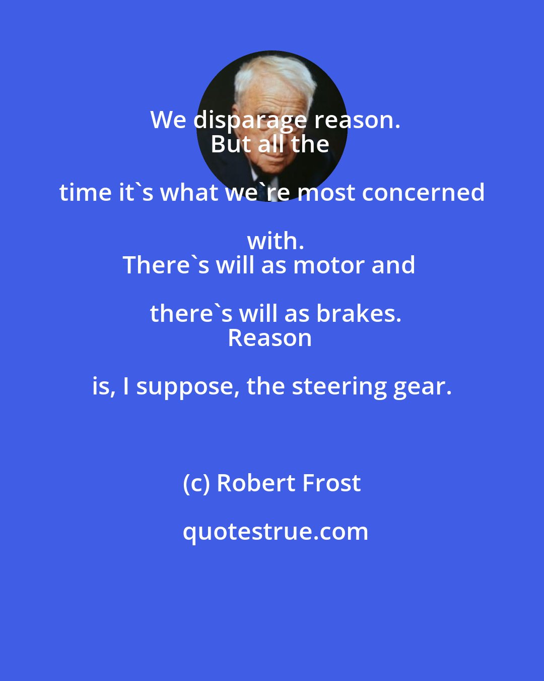 Robert Frost: We disparage reason.
But all the time it's what we're most concerned with.
There's will as motor and there's will as brakes.
Reason is, I suppose, the steering gear.