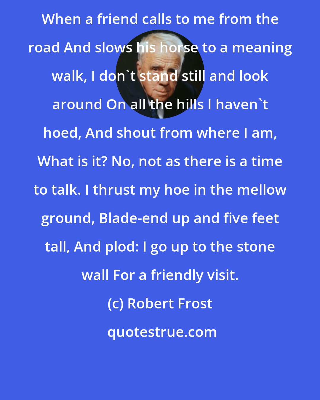 Robert Frost: When a friend calls to me from the road And slows his horse to a meaning walk, I don't stand still and look around On all the hills I haven't hoed, And shout from where I am, What is it? No, not as there is a time to talk. I thrust my hoe in the mellow ground, Blade-end up and five feet tall, And plod: I go up to the stone wall For a friendly visit.