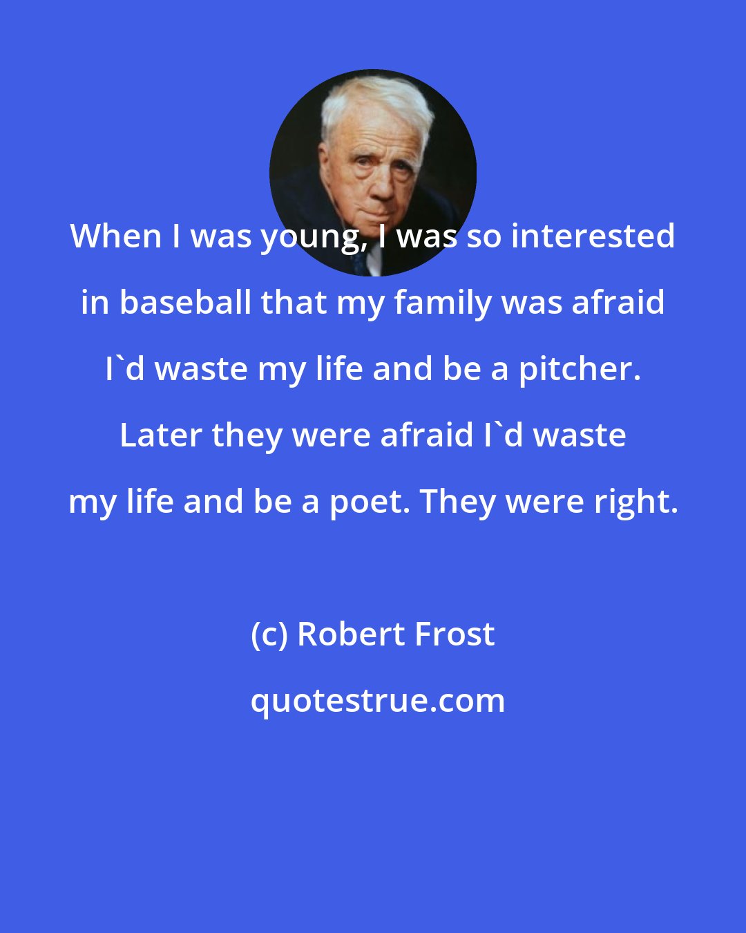 Robert Frost: When I was young, I was so interested in baseball that my family was afraid I'd waste my life and be a pitcher. Later they were afraid I'd waste my life and be a poet. They were right.