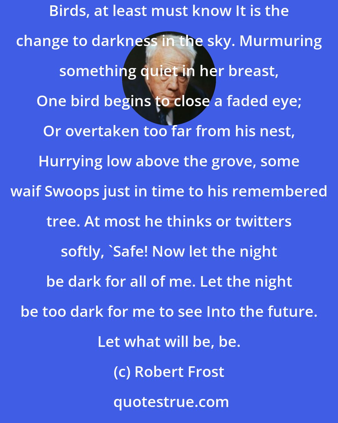 Robert Frost: When the spent sun throws up its rays on cloud And goes down burning into the gulf below, No voice in nature is heard to cry aloud At what has happened. Birds, at least must know It is the change to darkness in the sky. Murmuring something quiet in her breast, One bird begins to close a faded eye; Or overtaken too far from his nest, Hurrying low above the grove, some waif Swoops just in time to his remembered tree. At most he thinks or twitters softly, 'Safe! Now let the night be dark for all of me. Let the night be too dark for me to see Into the future. Let what will be, be.