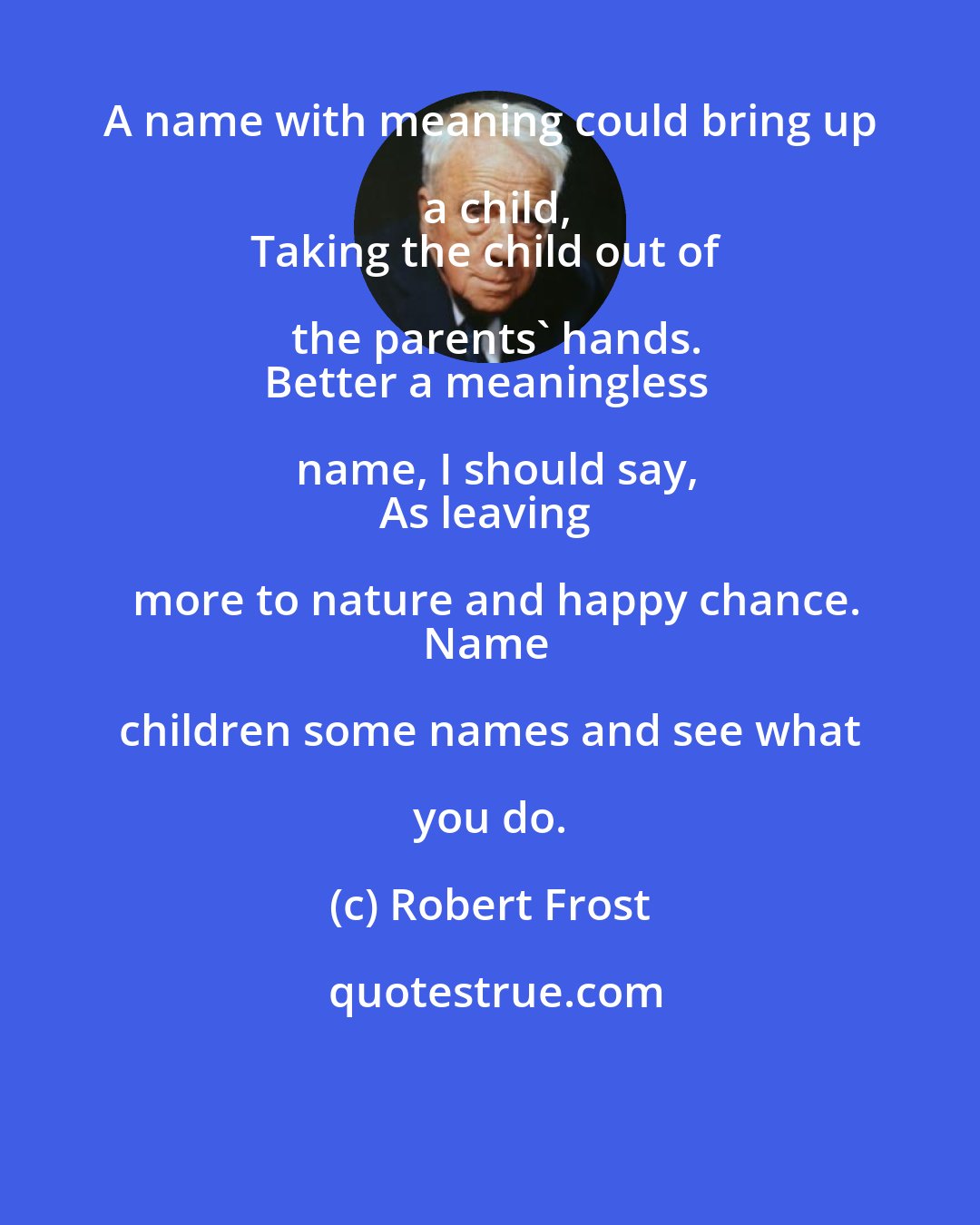 Robert Frost: A name with meaning could bring up a child,
Taking the child out of the parents' hands.
Better a meaningless name, I should say,
As leaving more to nature and happy chance.
Name children some names and see what you do.