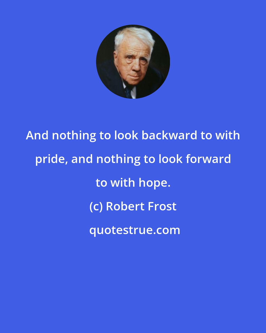 Robert Frost: And nothing to look backward to with pride, and nothing to look forward to with hope.