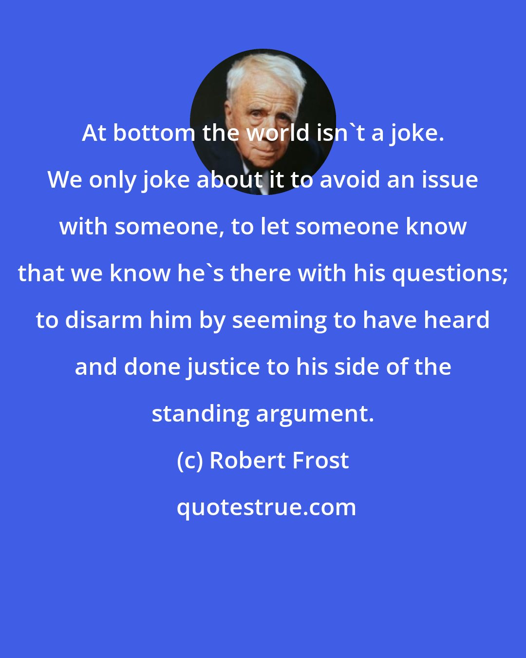 Robert Frost: At bottom the world isn't a joke. We only joke about it to avoid an issue with someone, to let someone know that we know he's there with his questions; to disarm him by seeming to have heard and done justice to his side of the standing argument.