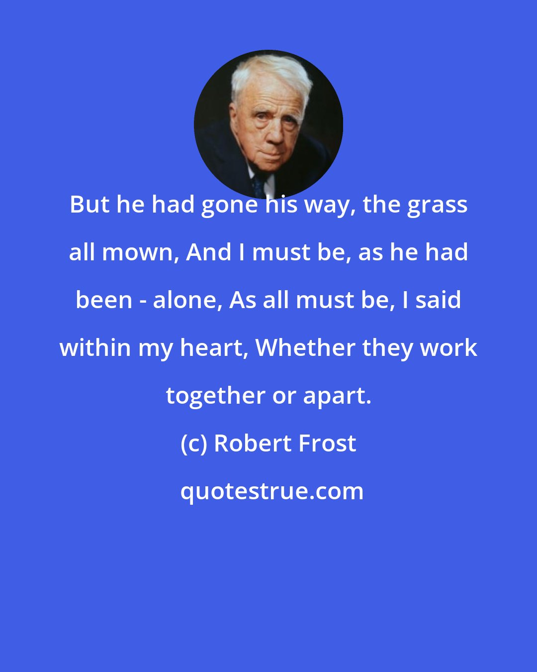 Robert Frost: But he had gone his way, the grass all mown, And I must be, as he had been - alone, As all must be, I said within my heart, Whether they work together or apart.