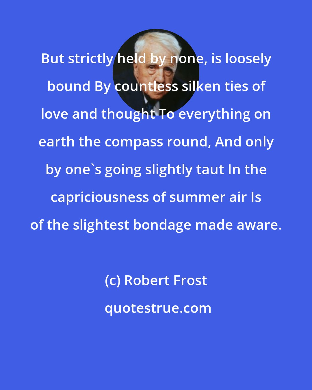 Robert Frost: But strictly held by none, is loosely bound By countless silken ties of love and thought To everything on earth the compass round, And only by one's going slightly taut In the capriciousness of summer air Is of the slightest bondage made aware.