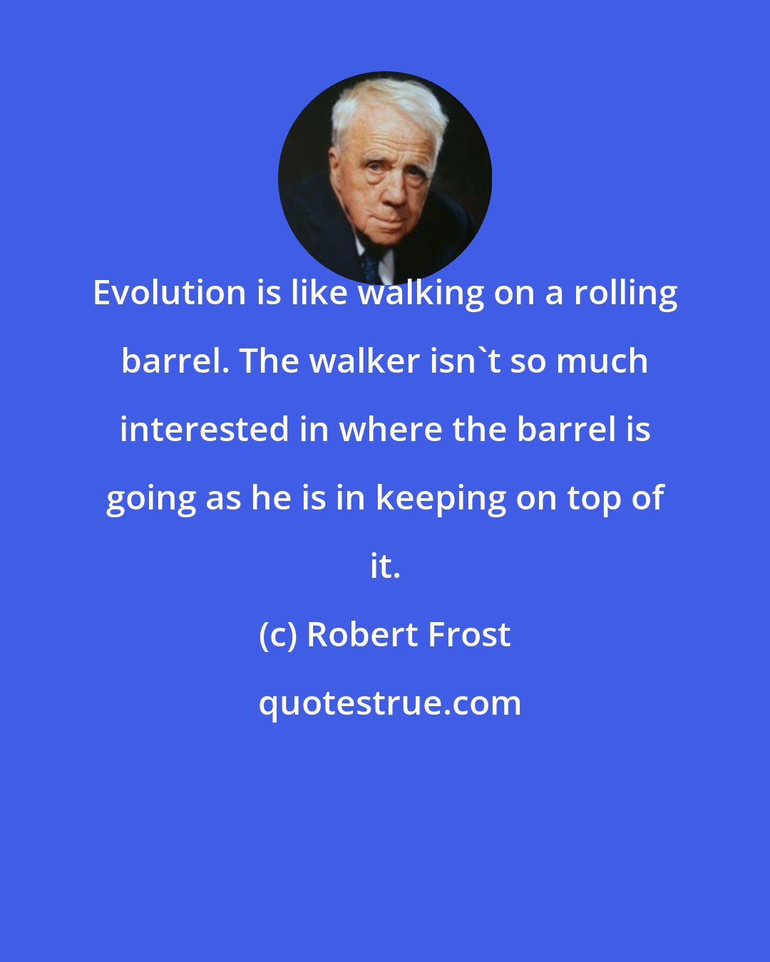 Robert Frost: Evolution is like walking on a rolling barrel. The walker isn't so much interested in where the barrel is going as he is in keeping on top of it.