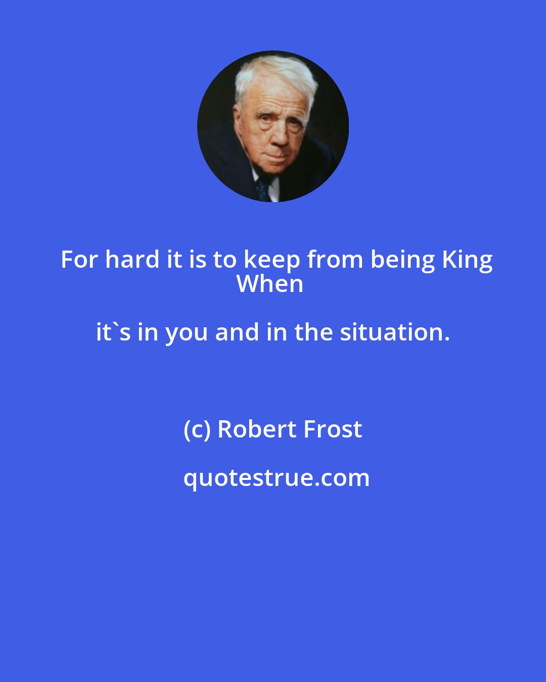 Robert Frost: For hard it is to keep from being King
When it's in you and in the situation.