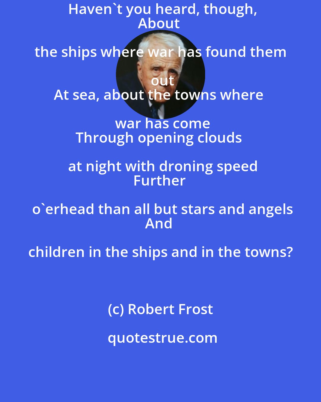 Robert Frost: Haven't you heard, though,
About the ships where war has found them out
At sea, about the towns where war has come
Through opening clouds at night with droning speed
Further o'erhead than all but stars and angels
And children in the ships and in the towns?