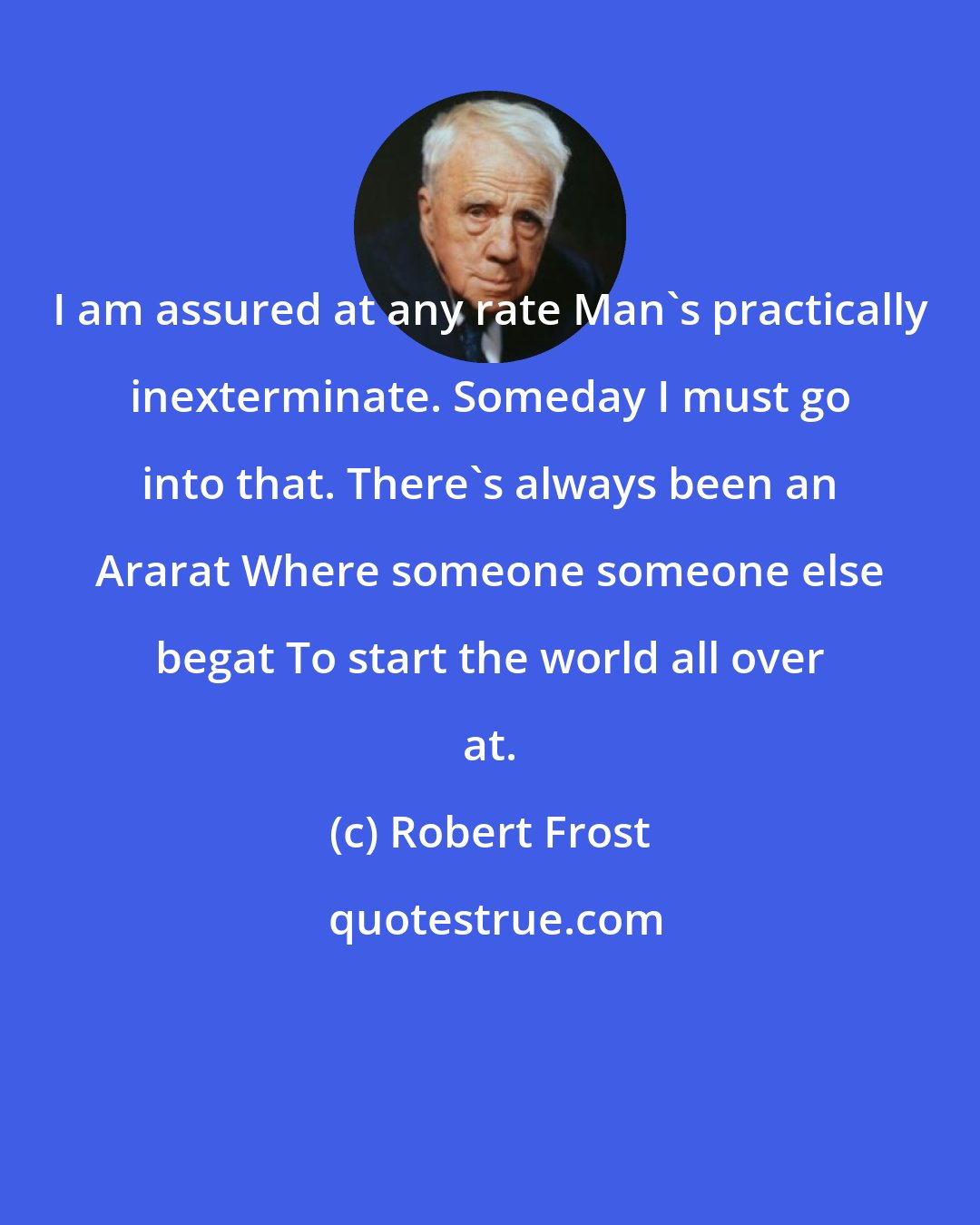 Robert Frost: I am assured at any rate Man's practically inexterminate. Someday I must go into that. There's always been an Ararat Where someone someone else begat To start the world all over at.