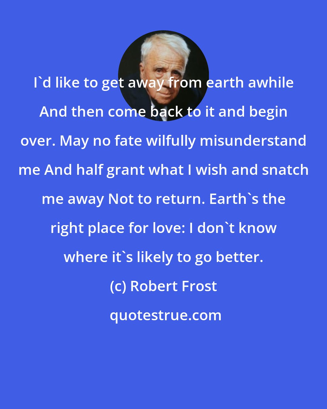 Robert Frost: I'd like to get away from earth awhile And then come back to it and begin over. May no fate wilfully misunderstand me And half grant what I wish and snatch me away Not to return. Earth's the right place for love: I don't know where it's likely to go better.