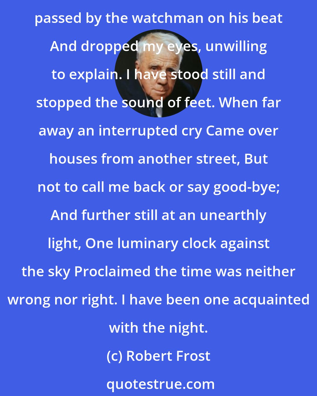 Robert Frost: I have been one acquainted with the night. I have walked out in rain - and back in rain. I have out walked the furthest city light. I have looked down the saddest city lane. I have passed by the watchman on his beat And dropped my eyes, unwilling to explain. I have stood still and stopped the sound of feet. When far away an interrupted cry Came over houses from another street, But not to call me back or say good-bye; And further still at an unearthly light, One luminary clock against the sky Proclaimed the time was neither wrong nor right. I have been one acquainted with the night.