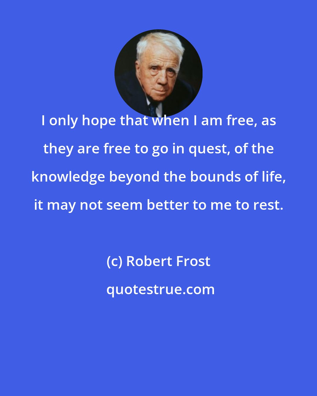 Robert Frost: I only hope that when I am free, as they are free to go in quest, of the knowledge beyond the bounds of life, it may not seem better to me to rest.