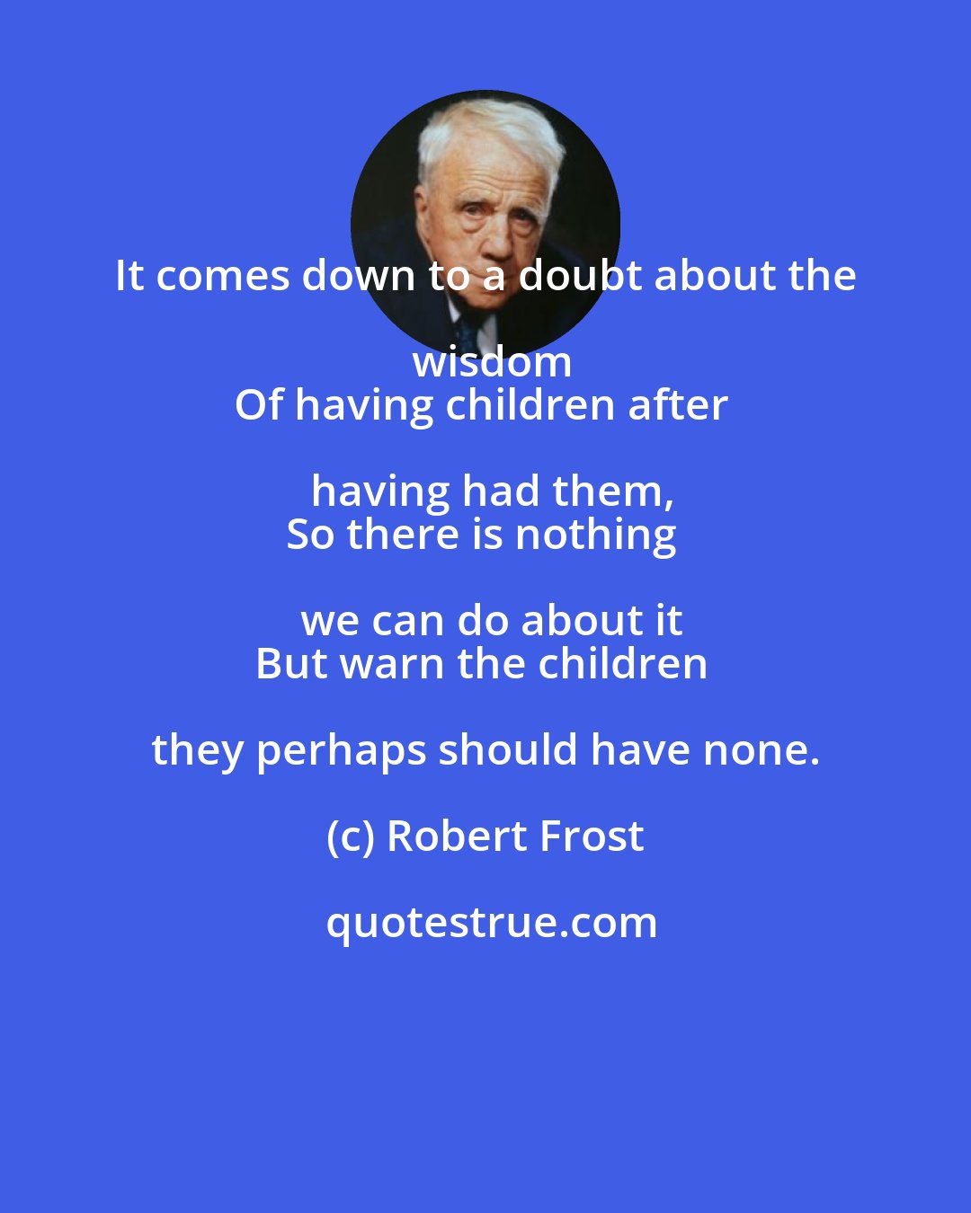 Robert Frost: It comes down to a doubt about the wisdom
Of having children after having had them,
So there is nothing we can do about it
But warn the children they perhaps should have none.