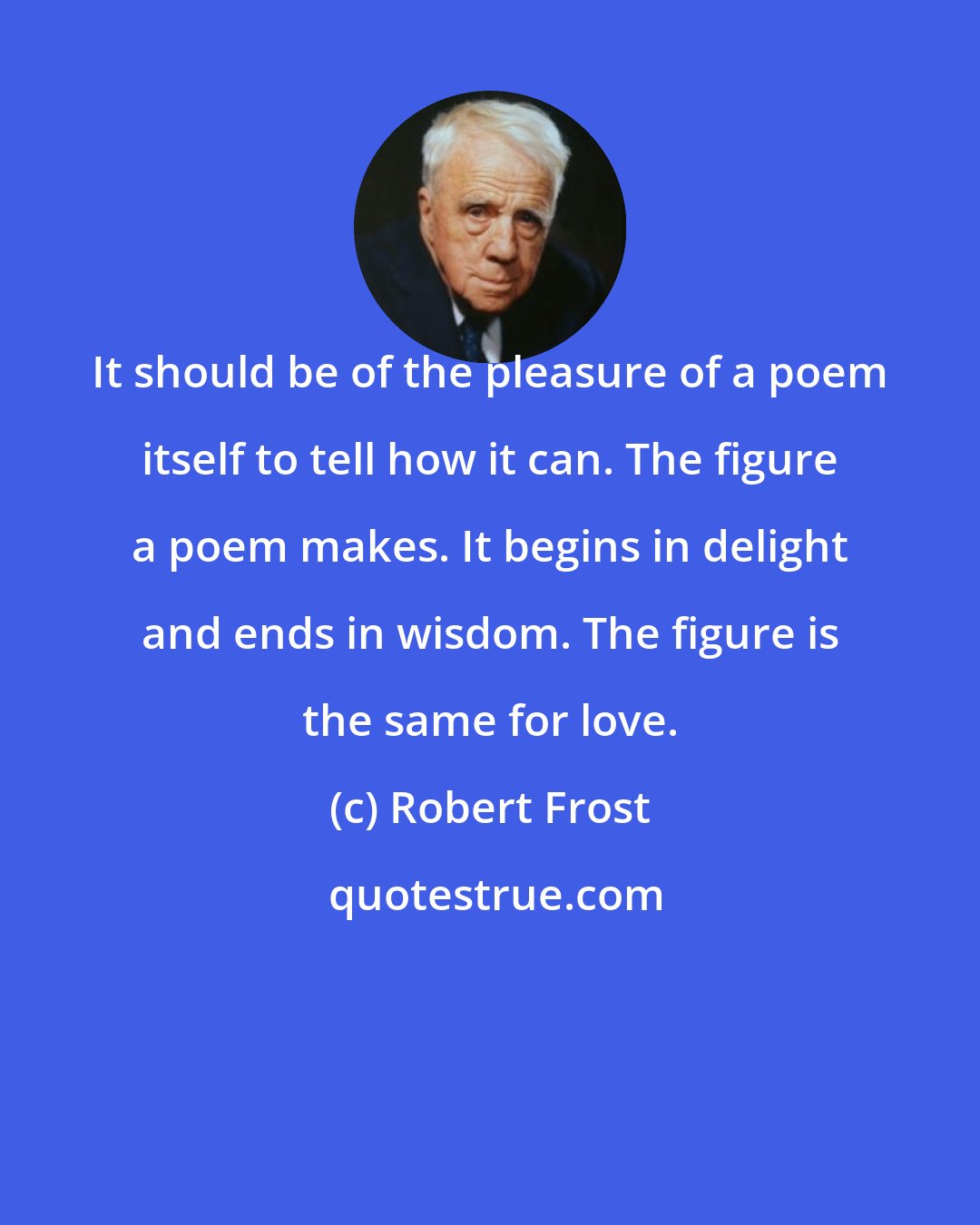 Robert Frost: It should be of the pleasure of a poem itself to tell how it can. The figure a poem makes. It begins in delight and ends in wisdom. The figure is the same for love.