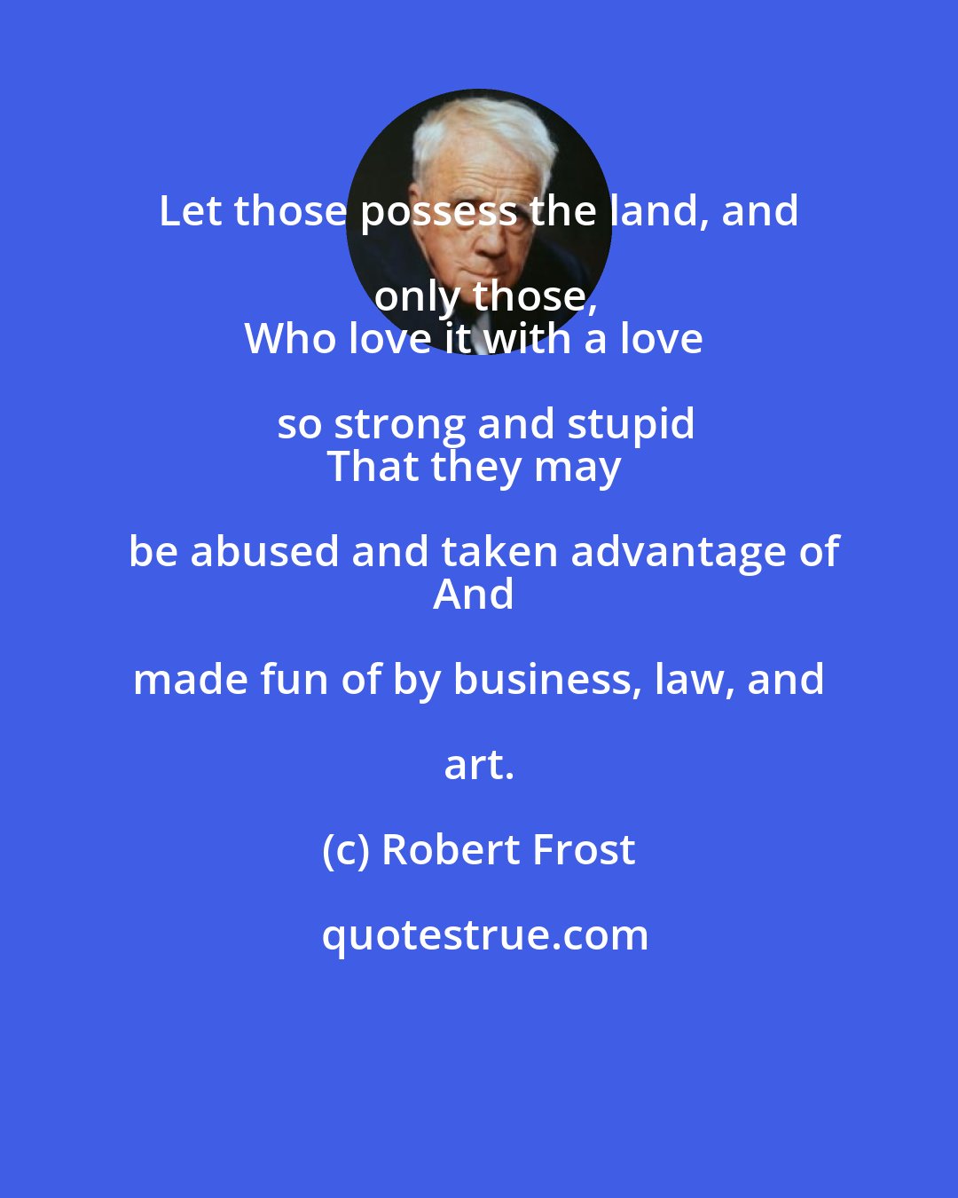 Robert Frost: Let those possess the land, and only those,
Who love it with a love so strong and stupid
That they may be abused and taken advantage of
And made fun of by business, law, and art.