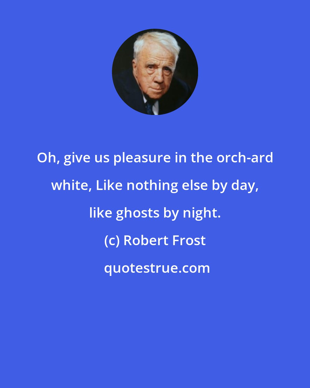 Robert Frost: Oh, give us pleasure in the orch-ard white, Like nothing else by day, like ghosts by night.