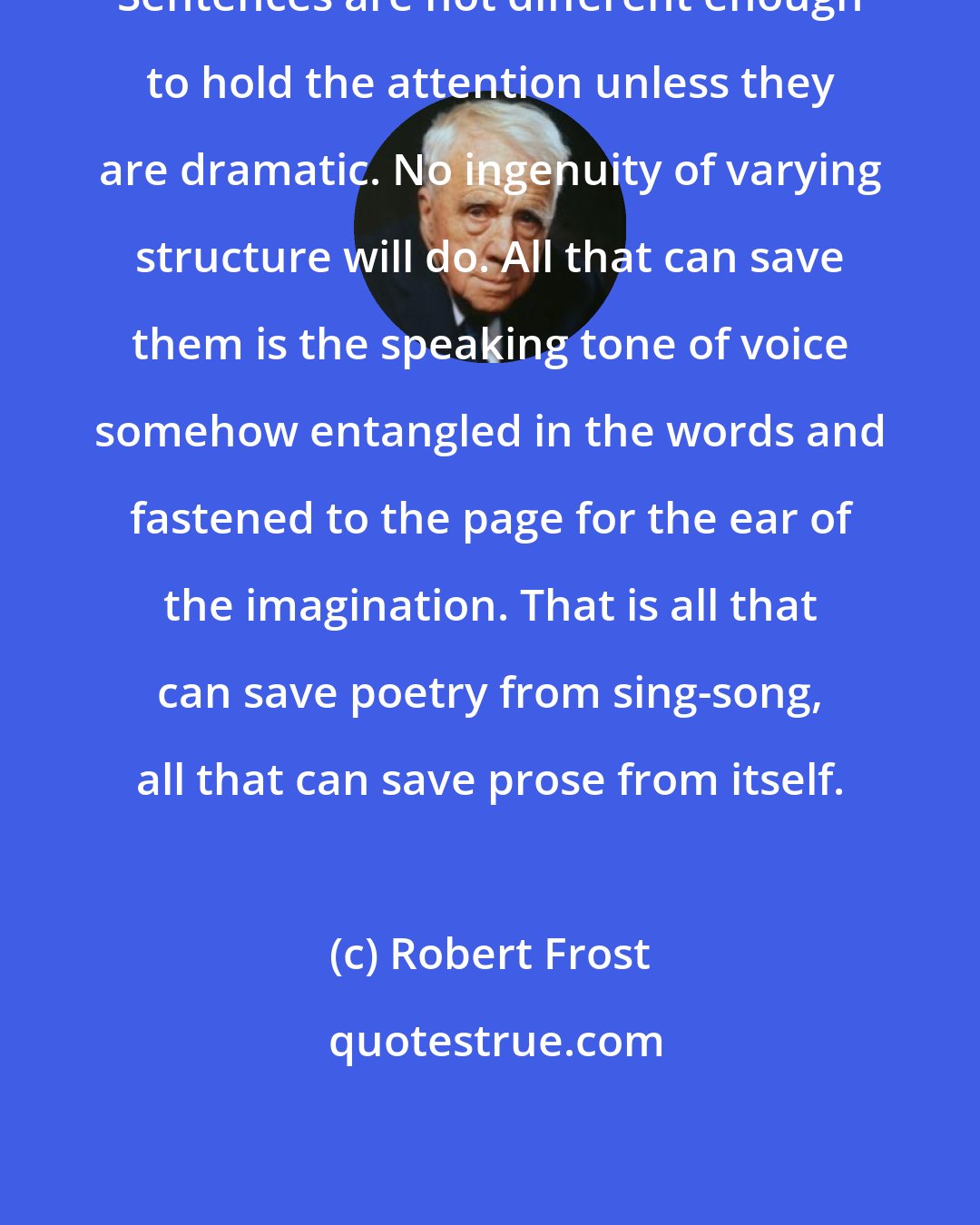 Robert Frost: Sentences are not different enough to hold the attention unless they are dramatic. No ingenuity of varying structure will do. All that can save them is the speaking tone of voice somehow entangled in the words and fastened to the page for the ear of the imagination. That is all that can save poetry from sing-song, all that can save prose from itself.