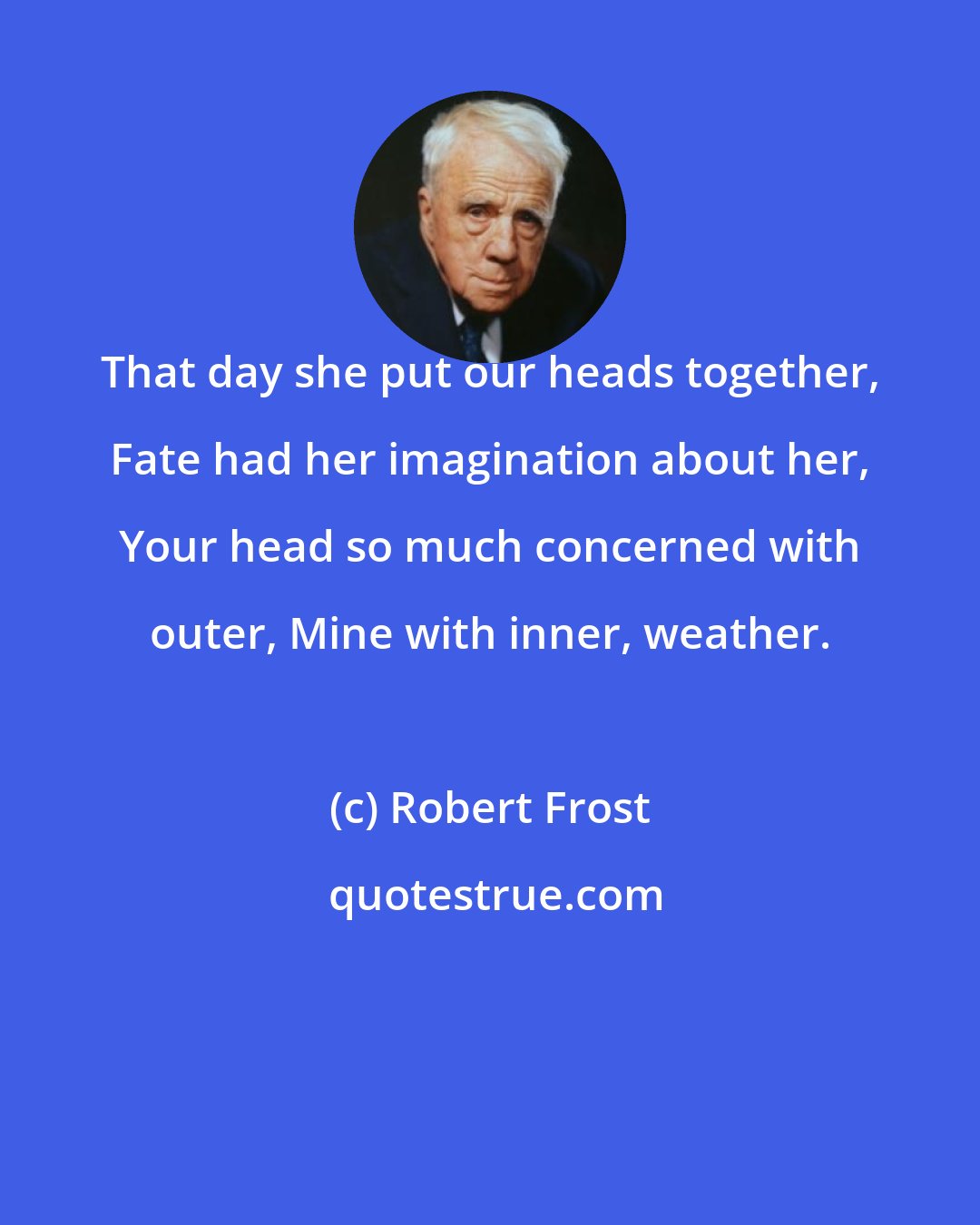 Robert Frost: That day she put our heads together, Fate had her imagination about her, Your head so much concerned with outer, Mine with inner, weather.