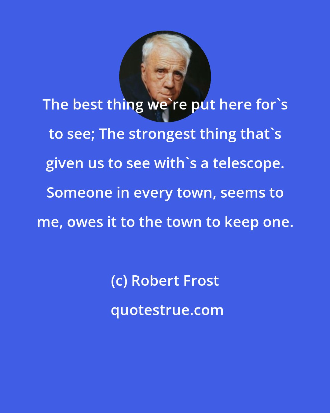 Robert Frost: The best thing we're put here for's to see; The strongest thing that's given us to see with's a telescope. Someone in every town, seems to me, owes it to the town to keep one.