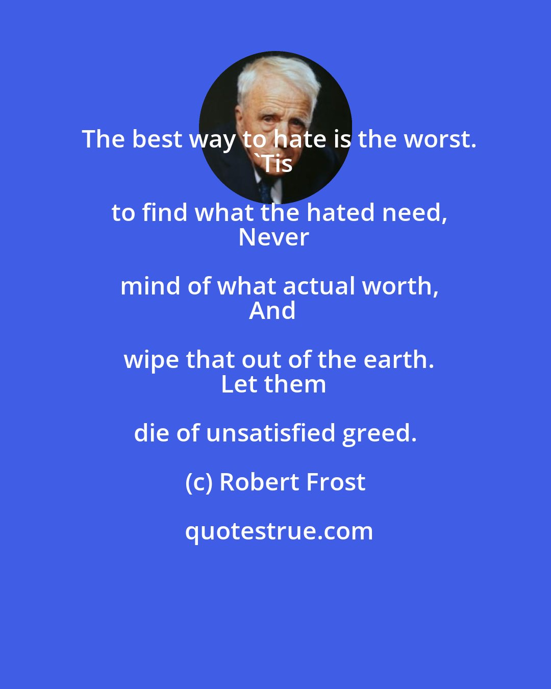 Robert Frost: The best way to hate is the worst.
'Tis to find what the hated need,
Never mind of what actual worth,
And wipe that out of the earth.
Let them die of unsatisfied greed.