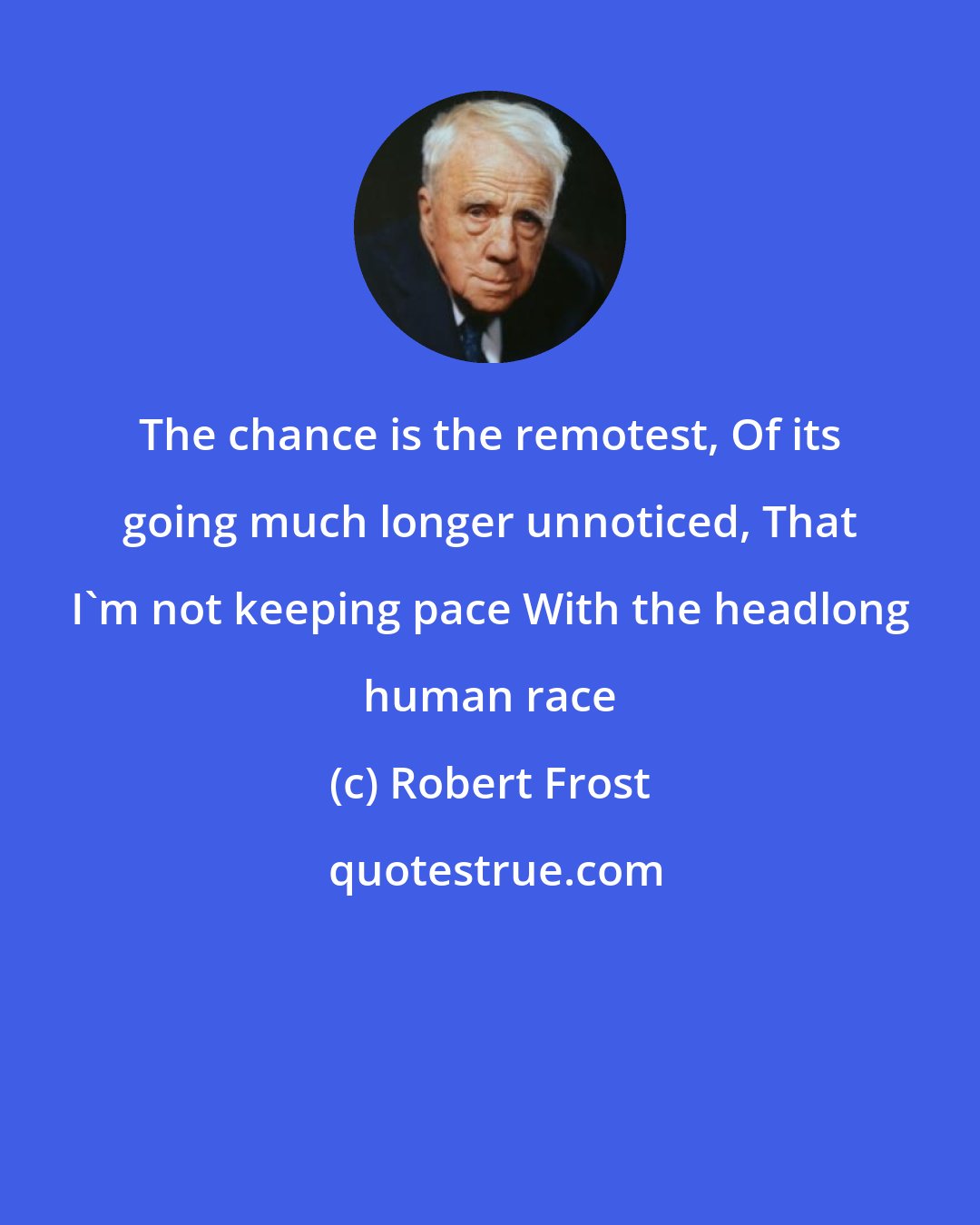 Robert Frost: The chance is the remotest, Of its going much longer unnoticed, That I'm not keeping pace With the headlong human race