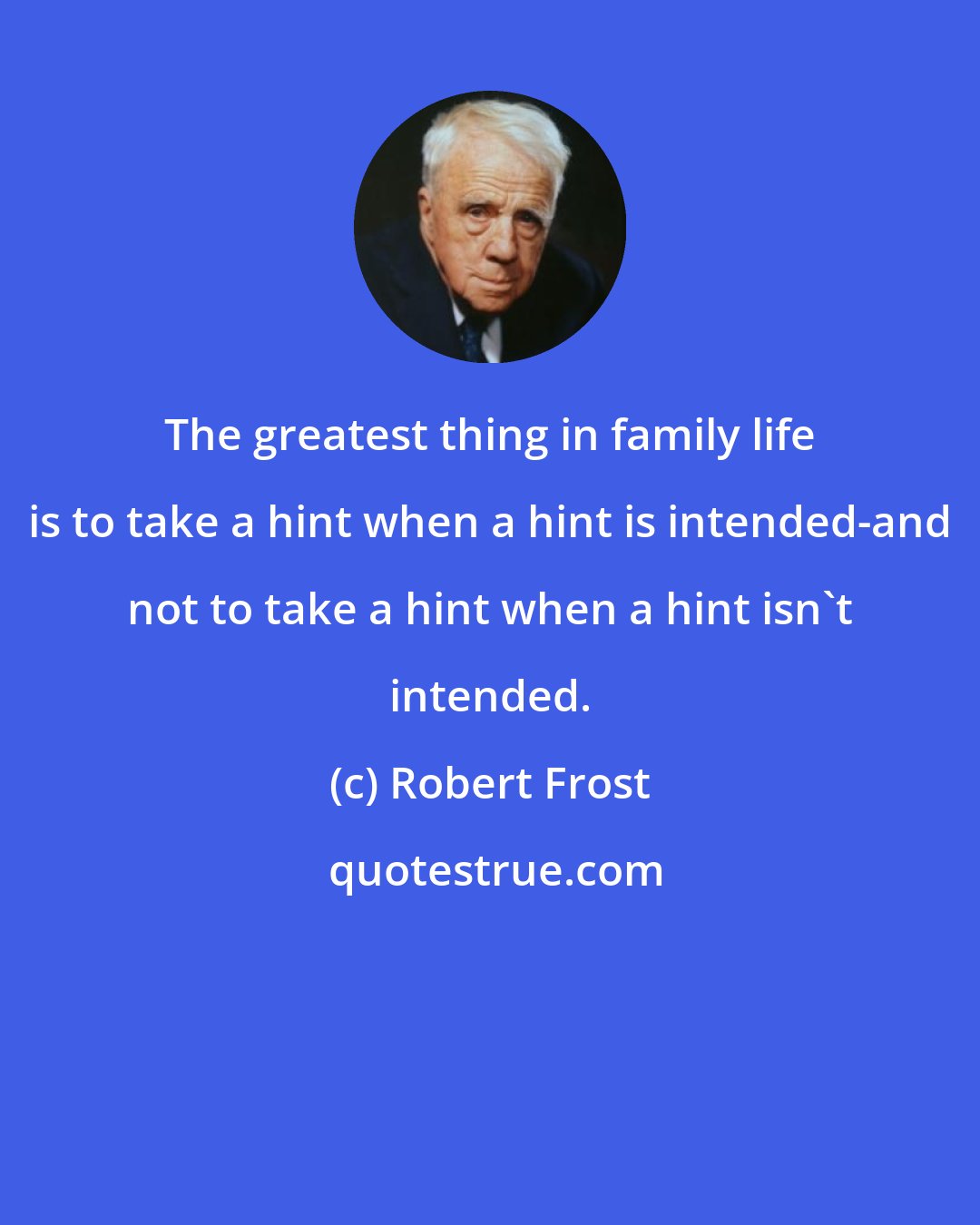 Robert Frost: The greatest thing in family life is to take a hint when a hint is intended-and not to take a hint when a hint isn't intended.