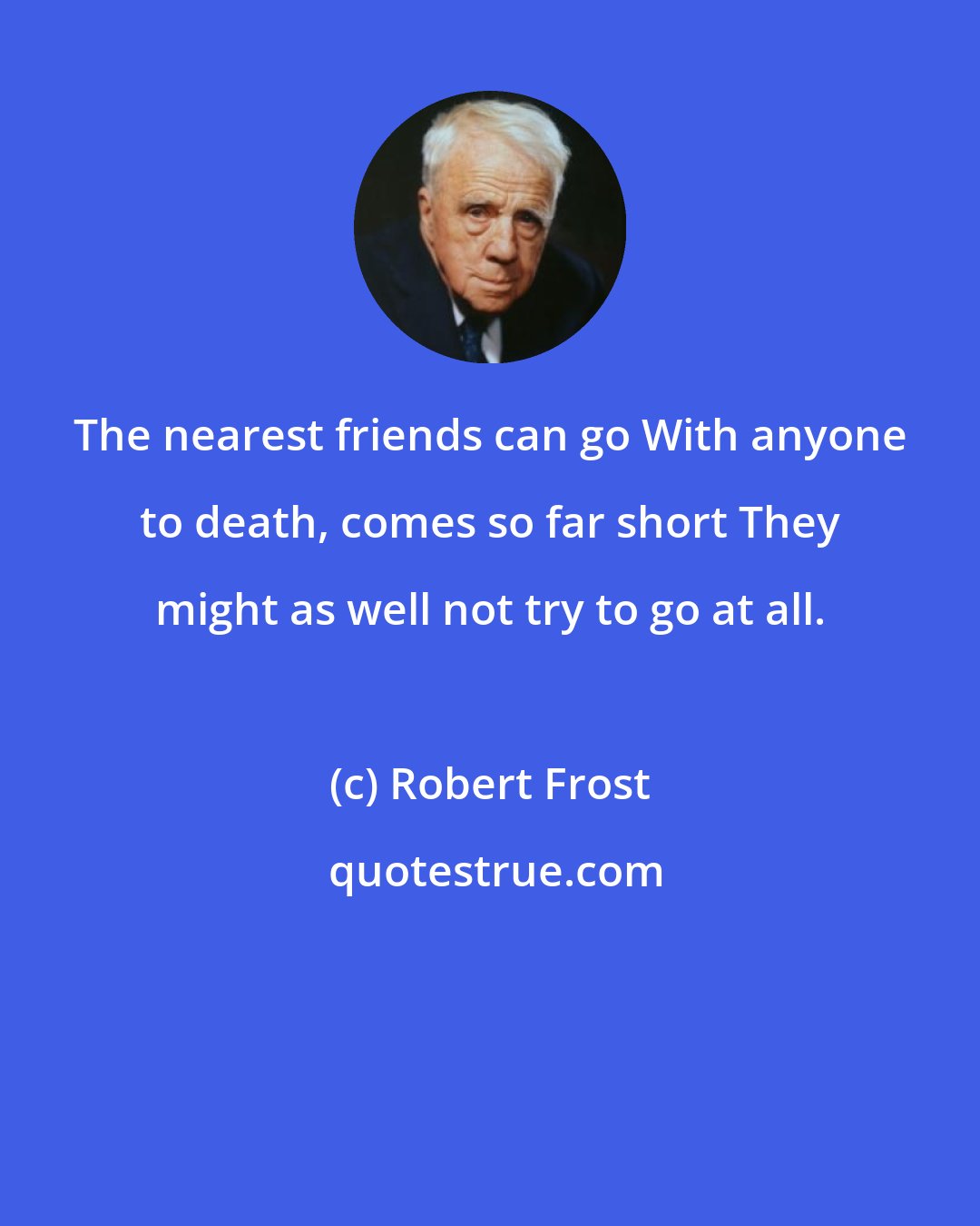 Robert Frost: The nearest friends can go With anyone to death, comes so far short They might as well not try to go at all.