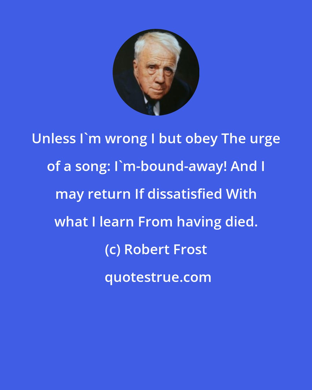 Robert Frost: Unless I'm wrong I but obey The urge of a song: I'm-bound-away! And I may return If dissatisfied With what I learn From having died.