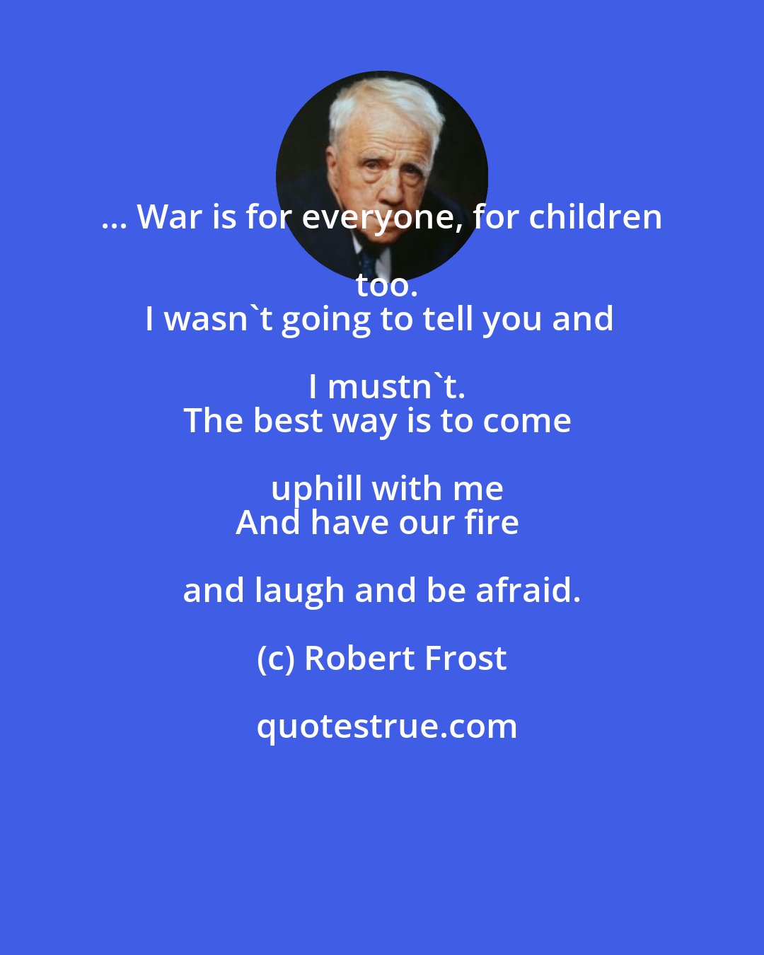 Robert Frost: ... War is for everyone, for children too.
I wasn't going to tell you and I mustn't.
The best way is to come uphill with me
And have our fire and laugh and be afraid.