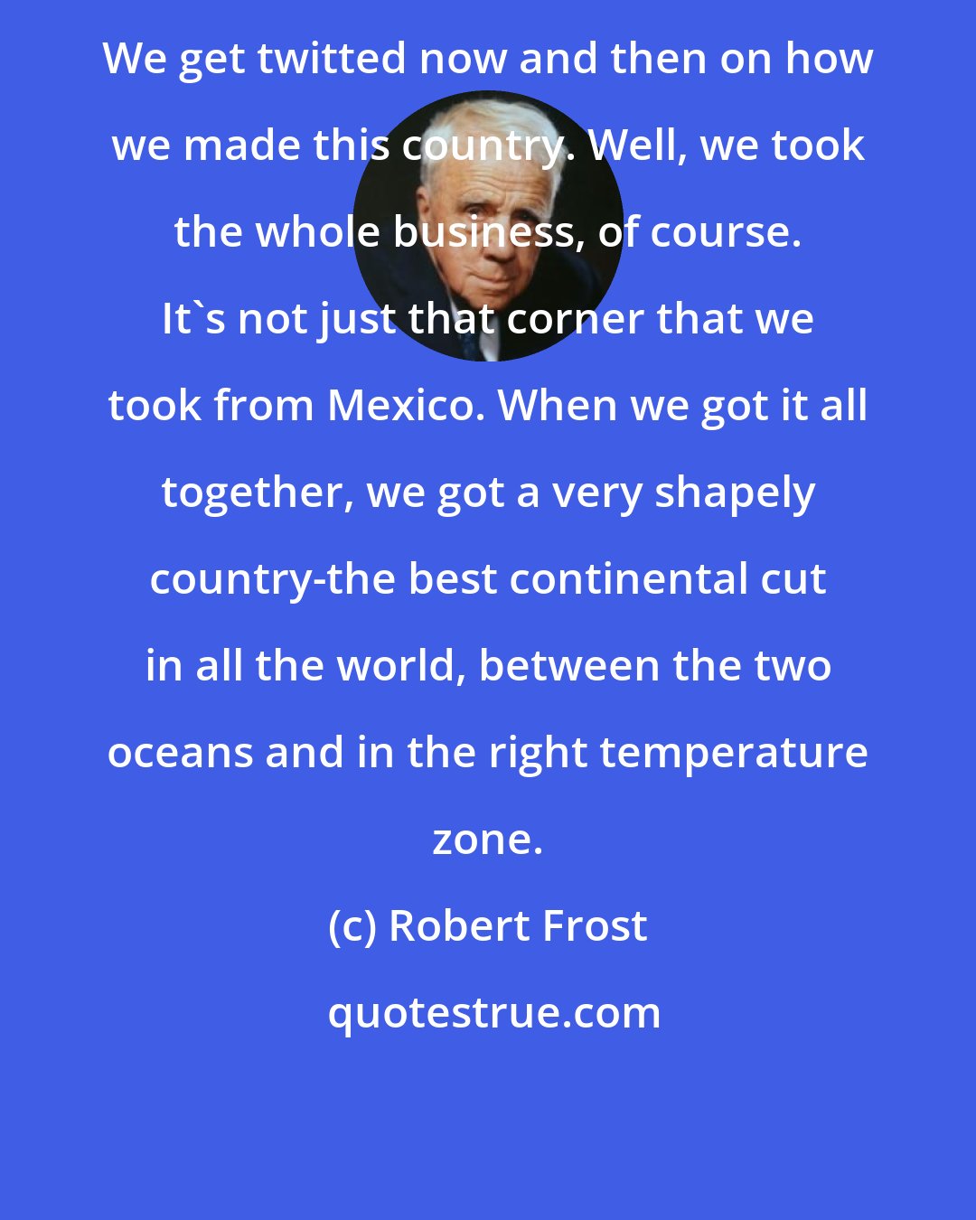 Robert Frost: We get twitted now and then on how we made this country. Well, we took the whole business, of course. It's not just that corner that we took from Mexico. When we got it all together, we got a very shapely country-the best continental cut in all the world, between the two oceans and in the right temperature zone.