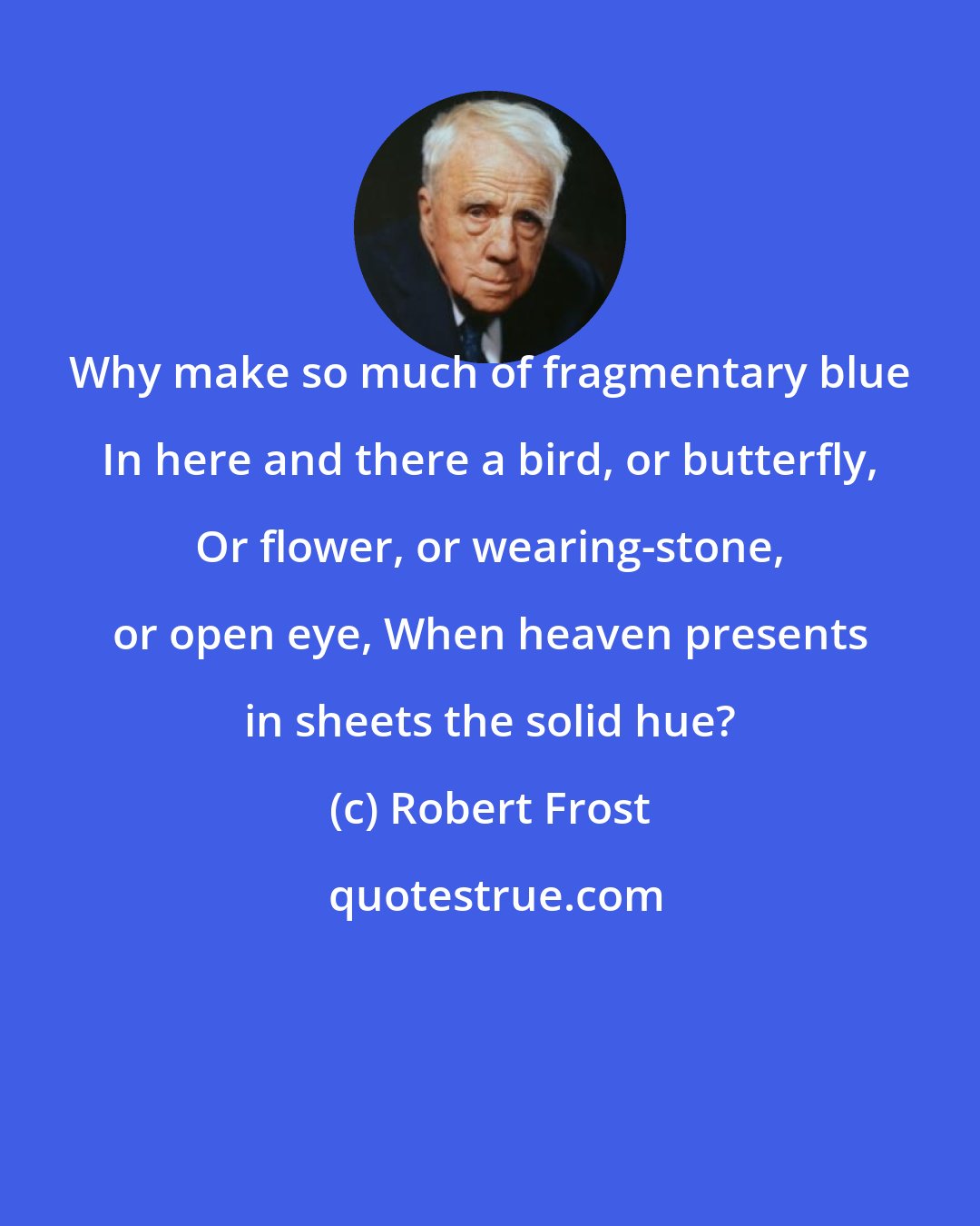 Robert Frost: Why make so much of fragmentary blue In here and there a bird, or butterfly, Or flower, or wearing-stone, or open eye, When heaven presents in sheets the solid hue?